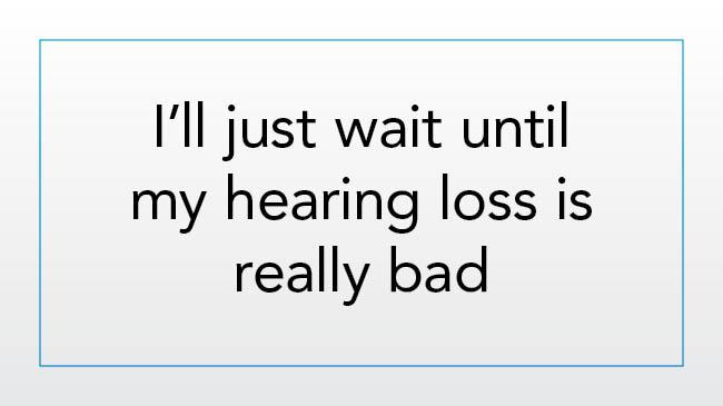 I’ll just wait until my hearing loss is really bad